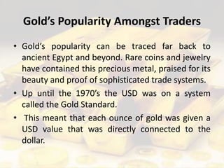 Gold’s Popularity Amongst Traders
• Gold’s popularity can be traced far back to
ancient Egypt and beyond. Rare coins and jewelry
have contained this precious metal, praised for its
beauty and proof of sophisticated trade systems.
• Up until the 1970’s the USD was on a system
called the Gold Standard.
• This meant that each ounce of gold was given a
USD value that was directly connected to the
dollar.
 
