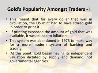 Gold’s Popularity Amongst Traders - I
• This meant that for every dollar that was in
circulation, the US mint had to have stored gold
in order to print it.
• If printing exceeded the amount of gold that was
available, it would lead to inflation.
• This system was abandoned in 1973 to make way
for a more modern system of banking and
trading.
• At this point, gold began having its independent
valuation dictated by supply and demand, not
governmental agencies.
 