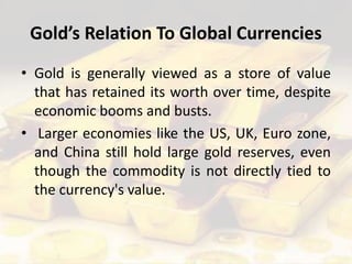Gold’s Relation To Global Currencies
• Gold is generally viewed as a store of value
that has retained its worth over time, despite
economic booms and busts.
• Larger economies like the US, UK, Euro zone,
and China still hold large gold reserves, even
though the commodity is not directly tied to
the currency's value.
 