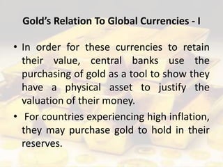Gold’s Relation To Global Currencies - I
• In order for these currencies to retain
their value, central banks use the
purchasing of gold as a tool to show they
have a physical asset to justify the
valuation of their money.
• For countries experiencing high inflation,
they may purchase gold to hold in their
reserves.
 
