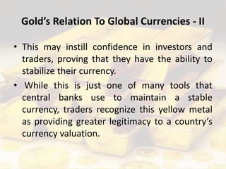 Gold’s Relation To Global Currencies - II
• This may instill confidence in investors and
traders, proving that they have the ability to
stabilize their currency.
• While this is just one of many tools that
central banks use to maintain a stable
currency, traders recognize this yellow metal
as providing greater legitimacy to a country’s
currency valuation.
 