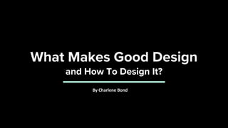 What Makes Good Design
and How To Design It?
By Charlene Bond
 