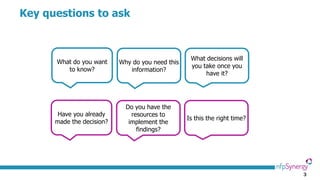 3
Key questions to ask
What do you want
to know?
Why do you need this
information?
What decisions will
you take once you
have it?
Have you already
made the decision?
Do you have the
resources to
implement the
findings?
Is this the right time?
 