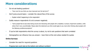 5
More considerations
• Do not ask leading questions!
– “How much do you think you have improved over the last term?”
• Don’t jump around topics – consider the natural flow of the survey
– Explain what’s happening to the respondent
• Subtly reassure respondents it’s ok to answer negatively
– “Some people feel at ease about being around and interacting with people with a disability or sensory impairment condition, while
others find it very uncomfortable. Please select the statement you think would apply to you most when thinking about people with
the following conditions/symptoms”
• If you’ve told respondents what the survey is about, try not to ask questions that seem unrelated
• Demographics can influence how you answer – have them at the end unless needed for quotas
Online Surveys:
• Consider the need for required questions
• Progress bars work best at the bottom and without numbers!
 