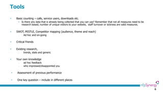 6
Tools
• Basic counting – calls, service users, downloads etc.
• Is there any data that is already being collected that you can use? Remember that not all measures need to be
research based; number of unique visitors to your website, staff turnover or sickness are valid measures.
• SWOT, PESTLE, Competitor mapping (audience, theme and reach)
o Ad hoc and on-going
• Critical friends
• Existing research,
o trends, stats and generic
• Your own knowledge
o ad hoc feedback
o who impressed/disappointed you
• Assessment of previous performance
• One key question – include in different places
 