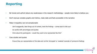 7
Reporting
• Be honest and upfront about any weaknesses in the research methodology – people more likely to believe you
• Don’t overuse complex graphs and metrics, make stats and facts accessible in the narrative
• Make it impactful, but not sensationalist
⁻ don’t exaggerate, take things out of context, twist the findings – comes back to bite you!
⁻ be careful with percentages and quotes
⁻ think about the participants – would they want to be represented like this?
• Case studies and quotes
⁻ Ensure they are representative of the data and not the ‘strongest’ or ‘weakest’ example of someone’s feelings
 
