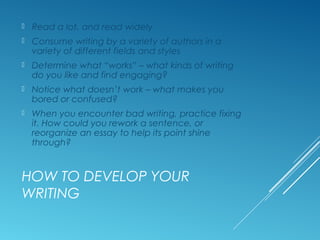 HOW TO DEVELOP YOUR
WRITING
 Read a lot, and read widely
 Consume writing by a variety of authors in a
variety of different fields and styles
 Determine what “works” – what kinds of writing
do you like and find engaging?
 Notice what doesn’t work – what makes you
bored or confused?
 When you encounter bad writing, practice fixing
it. How could you rework a sentence, or
reorganize an essay to help its point shine
through?
 