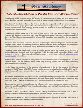 What Makes Gospel Music So Popular Even After All These Years?
Gospel music, which began during the 18th
century, is probably one of the oldest and most popular music
genres. This begs one to ask what makes gospel music so popular considering the religious topics it tackles.
Gospel music's popularity is beyond the obvious fact that the songs and melody are catchy and easy to
remember, since most gospel hymns do bear these characteristics. Gospel music is a rare type of music because
it unites concepts culled from seemingly different cultures and produces a far more powerful sound that can
evoke reactions from its listeners.
Gospel music initially started out as the music of rural African Americans who were forcibly brought to
American soil during the height of the slave trade. These enslaved African Americans were indoctrinated with
the ways of the white Americans, especially in religion which stressed the importance of obeying and respecting
their masters.
Since most of the slaves were uneducated, they were taught using the technique of repetition which included the
singing of church hymns. It wasn’t long before these African Americans started infusing their own native music
into the church hymns and learning how to play Western instruments like the guitar and piano.
Part of the reason why gospel music became so popular with the slaves was because it was their way of
uplifting themselves from their harsh living conditions. To this day, many people coming from different beliefs
continue to be moved by the rousing and soulful performances by gospel singers and this is what makes gospel
music so popular to its audience.
Somehow these heartfelt performances manage to bypass the different religious beliefs of people and give them
common ground. It’s not surprising since gospel songs typically feature lyrics that tackle overcoming
adversities shared by everybody.
Another factor that contributes to the popularity of gospel music is the fact that many of the influential
musicians of the 20th
century, like Elvis Presley, Mahalia Jackson, Jerry Lee Lewis, Aretha Franklin, and Ray
Charles to name a few, grew up surrounded by gospel music and eventually incorporated it into their own brand
of music.
Ray Charles is known to use the popular call and response pattern of gospel songs in his own compositions.
You’d be surprised to know that the Soul Stirrers, one of the leading gospel groups during the 50s and 60s, were
inducted in the Rock n Roll Hall of Fame for their contribution in shaping the rock and roll genre.
There was a time when it was gospel music that influenced other genres that emerged from African-American
culture like jazz, blues and R&B. Today it can be said that jazz, blues and R&B strongly influence the modern
day sound of gospel music.
The Father of Black Gospel Music himself, Thomas A. Dorsey encountered initial criticism when he dared to
infuse jazz and blues with traditional hymn practices, yet that is the style that prevails today.
Gospel music allows for the creativity of its composer to seep through the music. What makes gospel music so
popular is because it speaks to all ages and all generations.
Written by Gary Harbin
www.garyharbin.comWhat Makes Gospel Music So Popular Even After All These Years
 