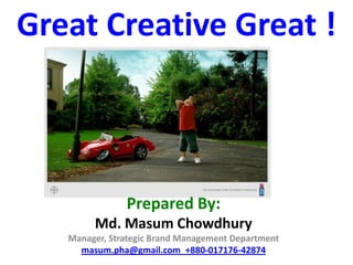 Great Creative Great !



               Prepared By:
        Md. Masum Chowdhury
   Manager, Strategic Brand Management Department
     masum.pha@gmail.com_+880-017176-42874
 