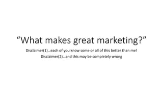 “What makes great marketing?”
Disclaimer(1)…each of you know some or all of this better than me!
Disclaimer(2)…and this may be completely wrong
 