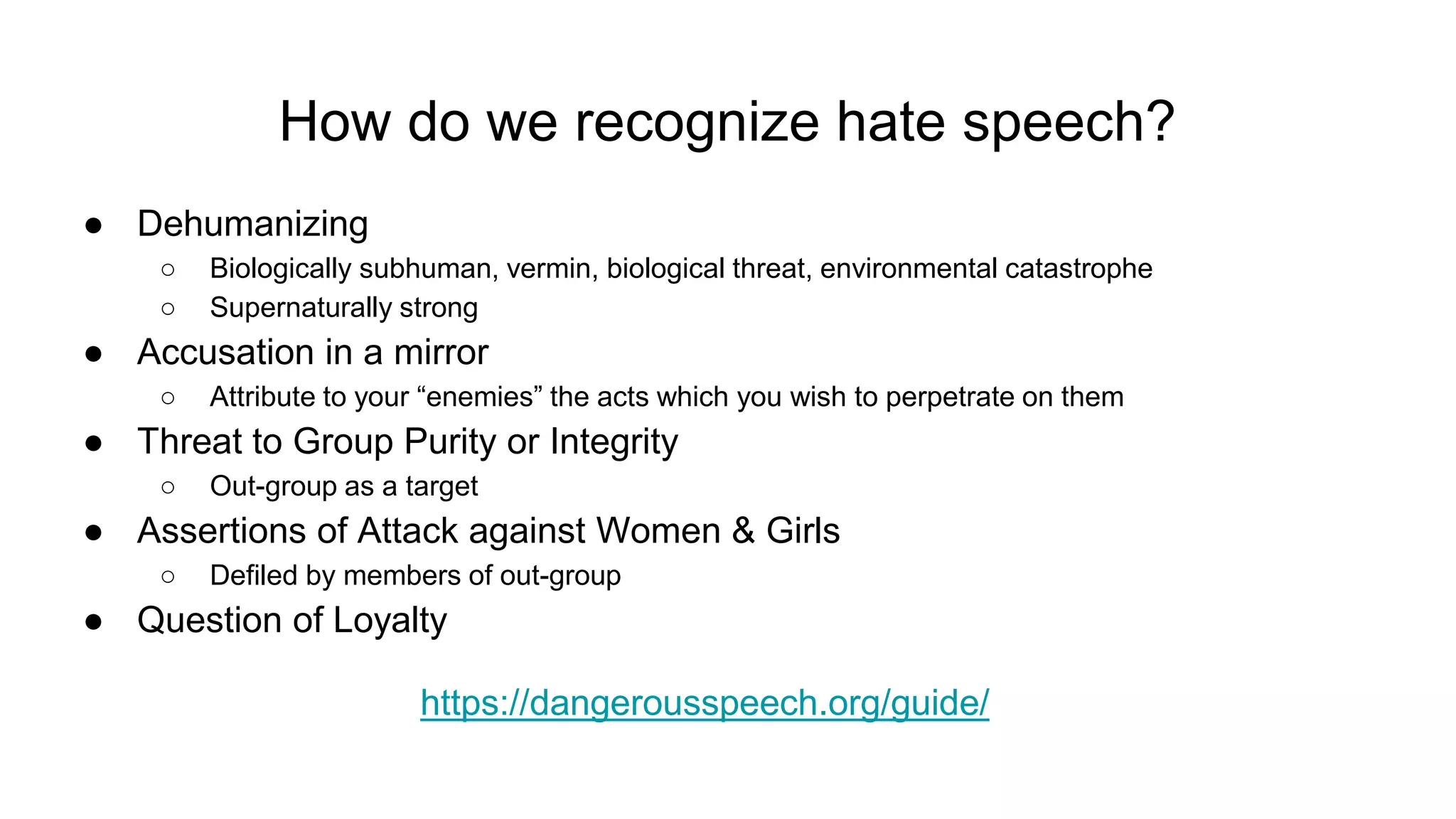 How do we recognize hate speech?
● Dehumanizing
○ Biologically subhuman, vermin, biological threat, environmental catastrophe
○ Supernaturally strong
● Accusation in a mirror
○ Attribute to your “enemies” the acts which you wish to perpetrate on them
● Threat to Group Purity or Integrity
○ Out-group as a target
● Assertions of Attack against Women & Girls
○ Defiled by members of out-group
● Question of Loyalty
https://dangerousspeech.org/guide/
 