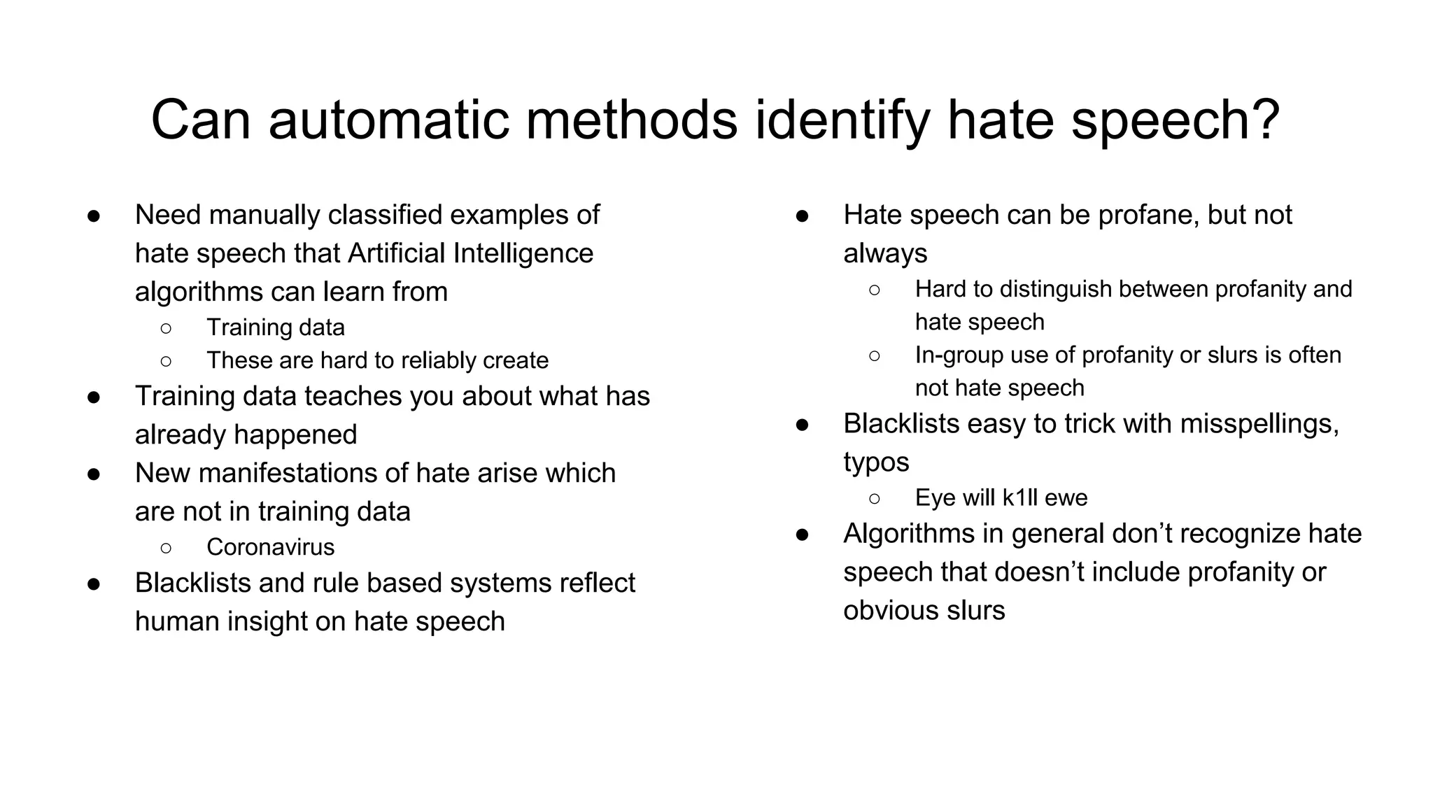 Can automatic methods identify hate speech?
● Need manually classified examples of
hate speech that Artificial Intelligence
algorithms can learn from
○ Training data
○ These are hard to reliably create
● Training data teaches you about what has
already happened
● New manifestations of hate arise which
are not in training data
○ Coronavirus
● Blacklists and rule based systems reflect
human insight on hate speech
● Hate speech can be profane, but not
always
○ Hard to distinguish between profanity and
hate speech
○ In-group use of profanity or slurs is often
not hate speech
● Blacklists easy to trick with misspellings,
typos
○ Eye will k1ll ewe
● Algorithms in general don’t recognize hate
speech that doesn’t include profanity or
obvious slurs
 