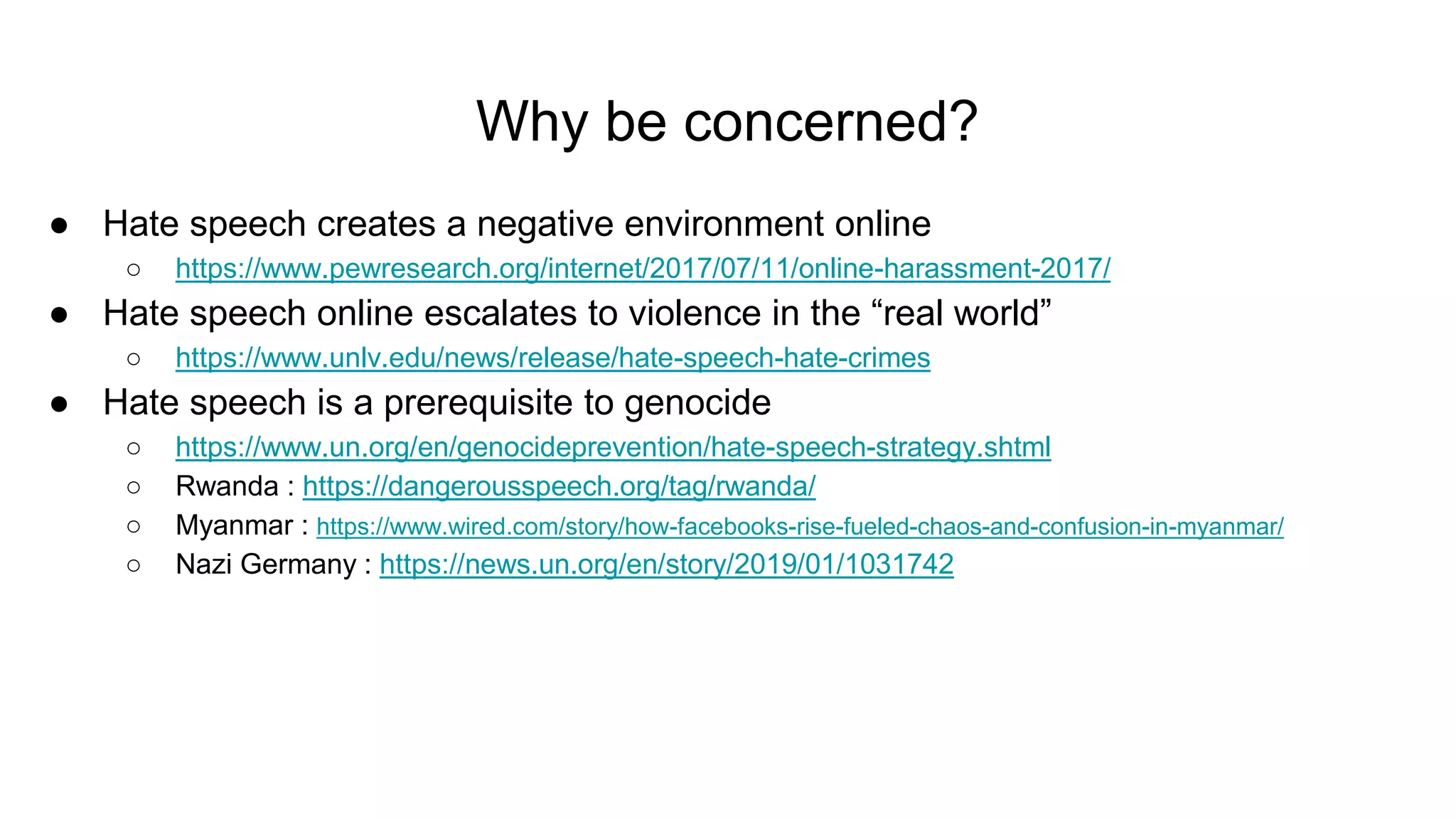 Why be concerned?
● Hate speech creates a negative environment online
○ https://www.pewresearch.org/internet/2017/07/11/online-harassment-2017/
● Hate speech online escalates to violence in the “real world”
○ https://www.unlv.edu/news/release/hate-speech-hate-crimes
● Hate speech is a prerequisite to genocide
○ https://www.un.org/en/genocideprevention/hate-speech-strategy.shtml
○ Rwanda : https://dangerousspeech.org/tag/rwanda/
○ Myanmar : https://www.wired.com/story/how-facebooks-rise-fueled-chaos-and-confusion-in-myanmar/
○ Nazi Germany : https://news.un.org/en/story/2019/01/1031742
 