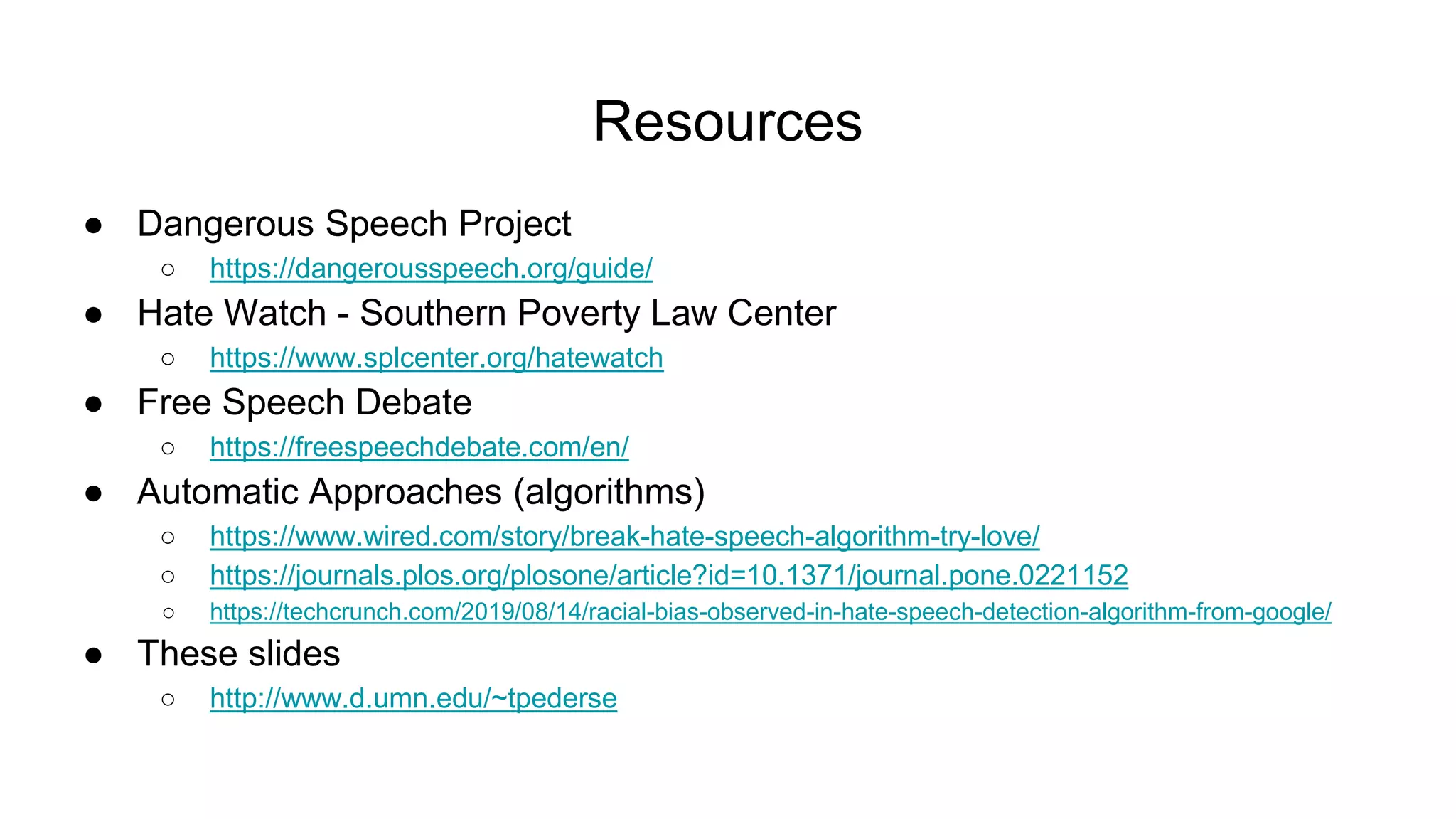 Resources
● Dangerous Speech Project
○ https://dangerousspeech.org/guide/
● Hate Watch - Southern Poverty Law Center
○ https://www.splcenter.org/hatewatch
● Free Speech Debate
○ https://freespeechdebate.com/en/
● Automatic Approaches (algorithms)
○ https://www.wired.com/story/break-hate-speech-algorithm-try-love/
○ https://journals.plos.org/plosone/article?id=10.1371/journal.pone.0221152
○ https://techcrunch.com/2019/08/14/racial-bias-observed-in-hate-speech-detection-algorithm-from-google/
● These slides
○ http://www.d.umn.edu/~tpederse
 