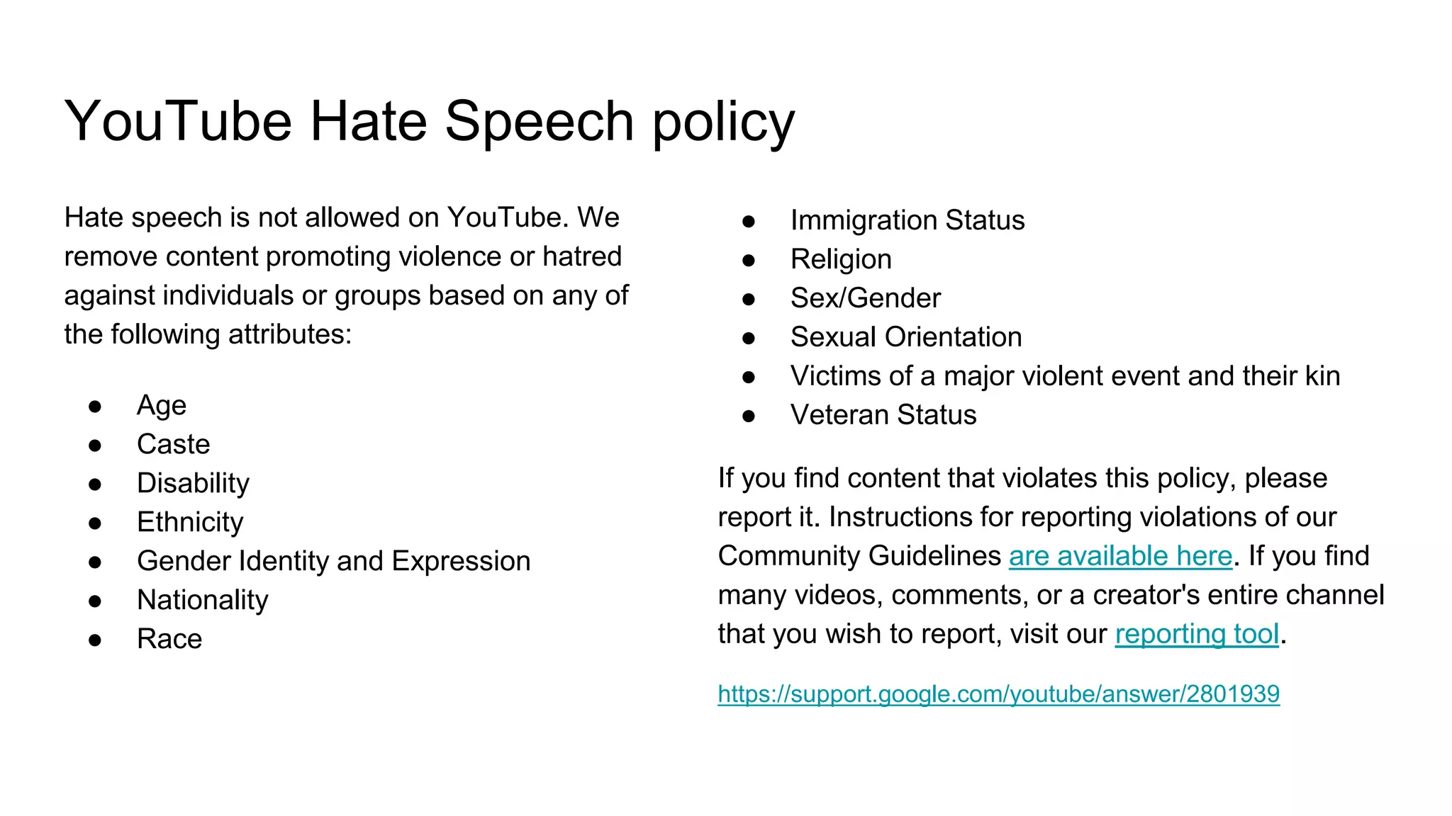 YouTube Hate Speech policy
● Immigration Status
● Religion
● Sex/Gender
● Sexual Orientation
● Victims of a major violent event and their kin
● Veteran Status
If you find content that violates this policy, please
report it. Instructions for reporting violations of our
Community Guidelines are available here. If you find
many videos, comments, or a creator's entire channel
that you wish to report, visit our reporting tool.
https://support.google.com/youtube/answer/2801939
Hate speech is not allowed on YouTube. We
remove content promoting violence or hatred
against individuals or groups based on any of
the following attributes:
● Age
● Caste
● Disability
● Ethnicity
● Gender Identity and Expression
● Nationality
● Race
 