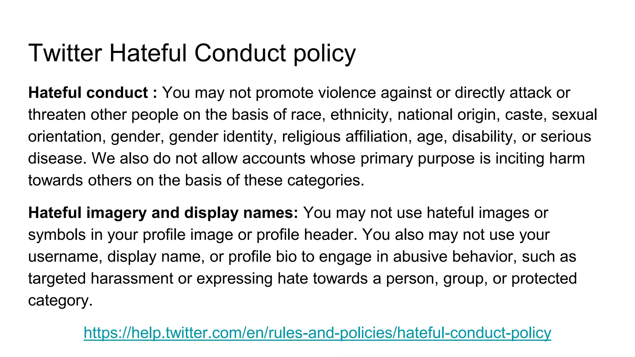 Twitter Hateful Conduct policy
Hateful conduct : You may not promote violence against or directly attack or
threaten other people on the basis of race, ethnicity, national origin, caste, sexual
orientation, gender, gender identity, religious affiliation, age, disability, or serious
disease. We also do not allow accounts whose primary purpose is inciting harm
towards others on the basis of these categories.
Hateful imagery and display names: You may not use hateful images or
symbols in your profile image or profile header. You also may not use your
username, display name, or profile bio to engage in abusive behavior, such as
targeted harassment or expressing hate towards a person, group, or protected
category.
https://help.twitter.com/en/rules-and-policies/hateful-conduct-policy
 
