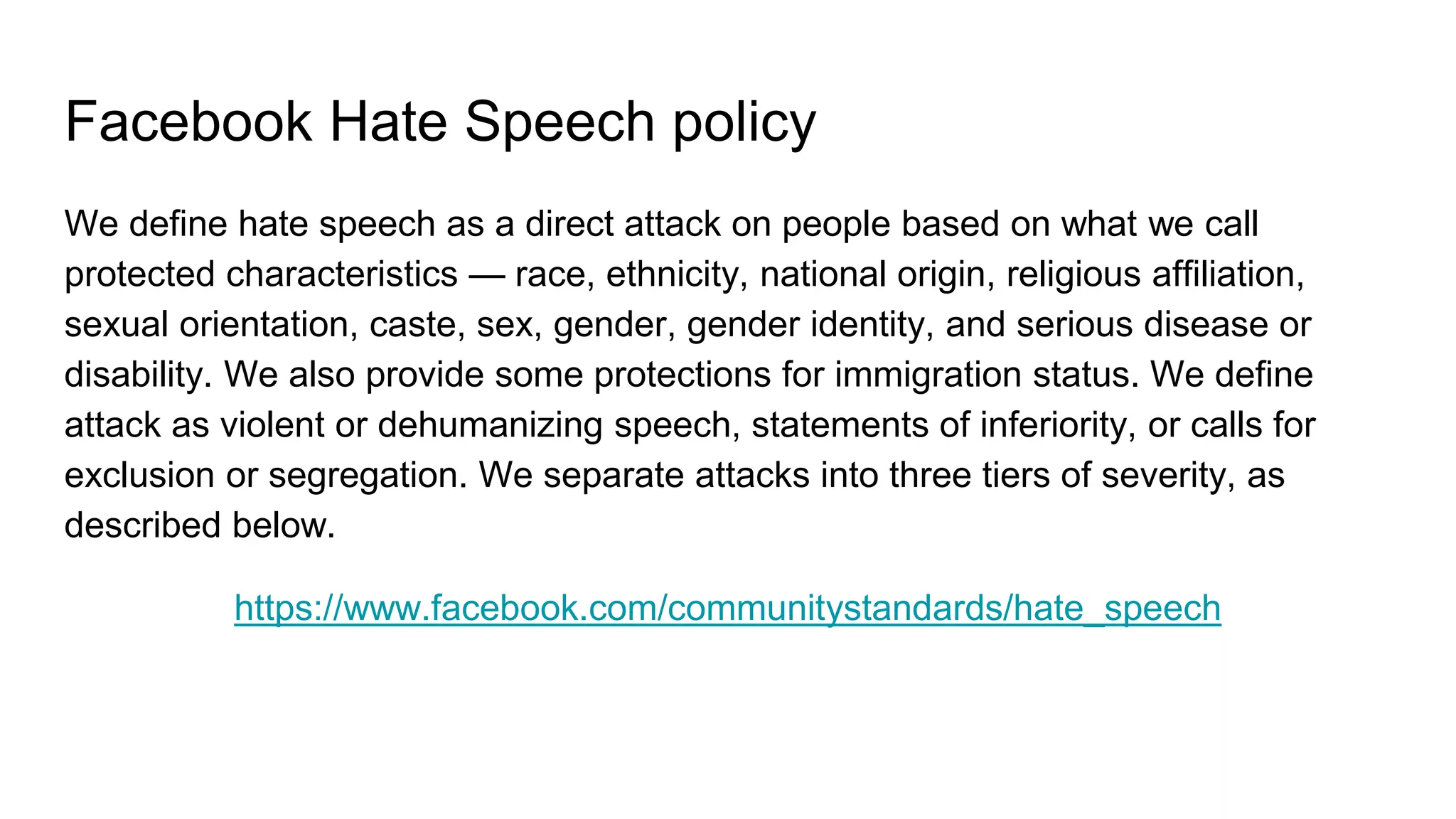 Facebook Hate Speech policy
We define hate speech as a direct attack on people based on what we call
protected characteristics — race, ethnicity, national origin, religious affiliation,
sexual orientation, caste, sex, gender, gender identity, and serious disease or
disability. We also provide some protections for immigration status. We define
attack as violent or dehumanizing speech, statements of inferiority, or calls for
exclusion or segregation. We separate attacks into three tiers of severity, as
described below.
https://www.facebook.com/communitystandards/hate_speech
 