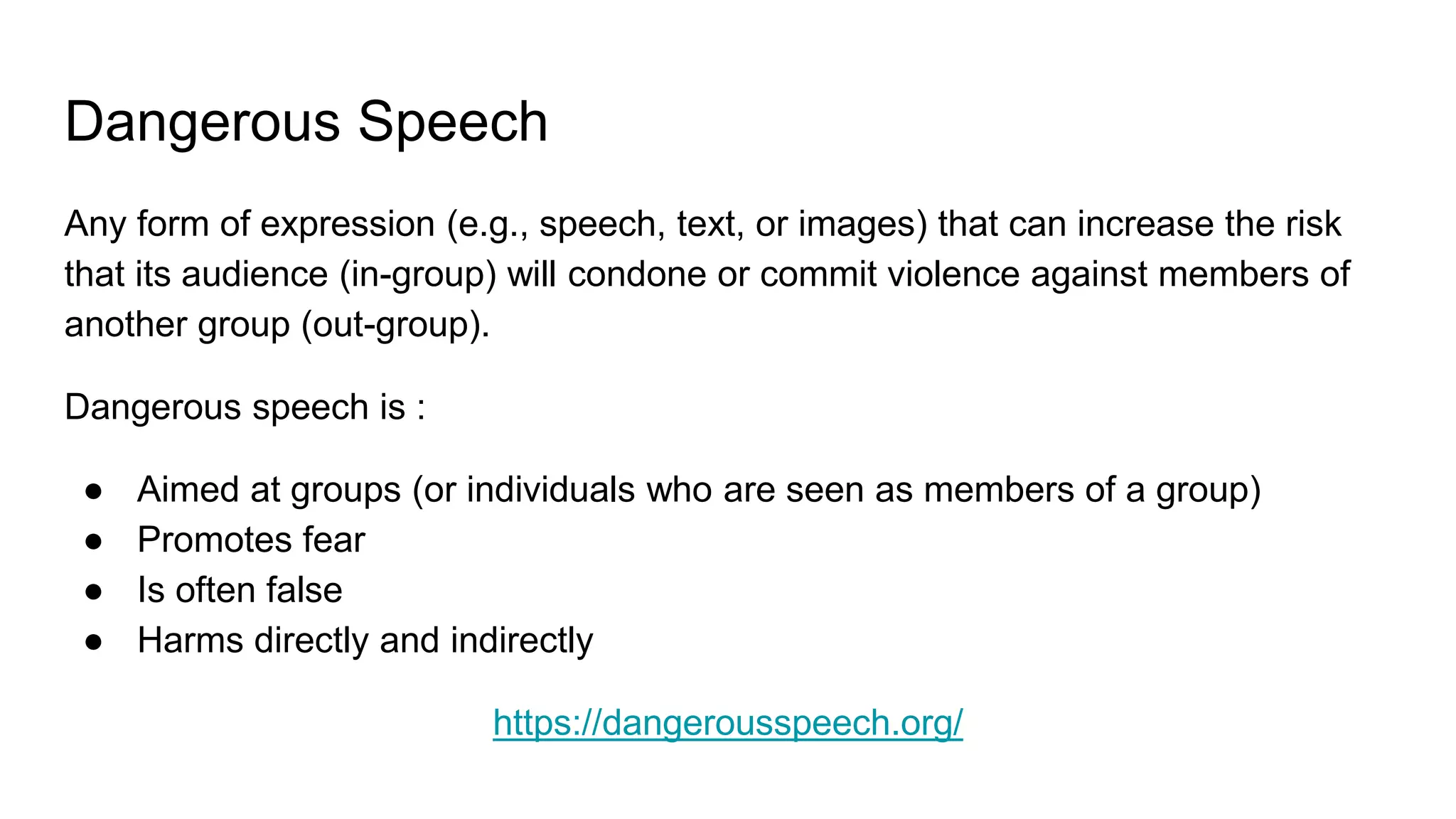 Dangerous Speech
Any form of expression (e.g., speech, text, or images) that can increase the risk
that its audience (in-group) will condone or commit violence against members of
another group (out-group).
Dangerous speech is :
● Aimed at groups (or individuals who are seen as members of a group)
● Promotes fear
● Is often false
● Harms directly and indirectly
https://dangerousspeech.org/
 