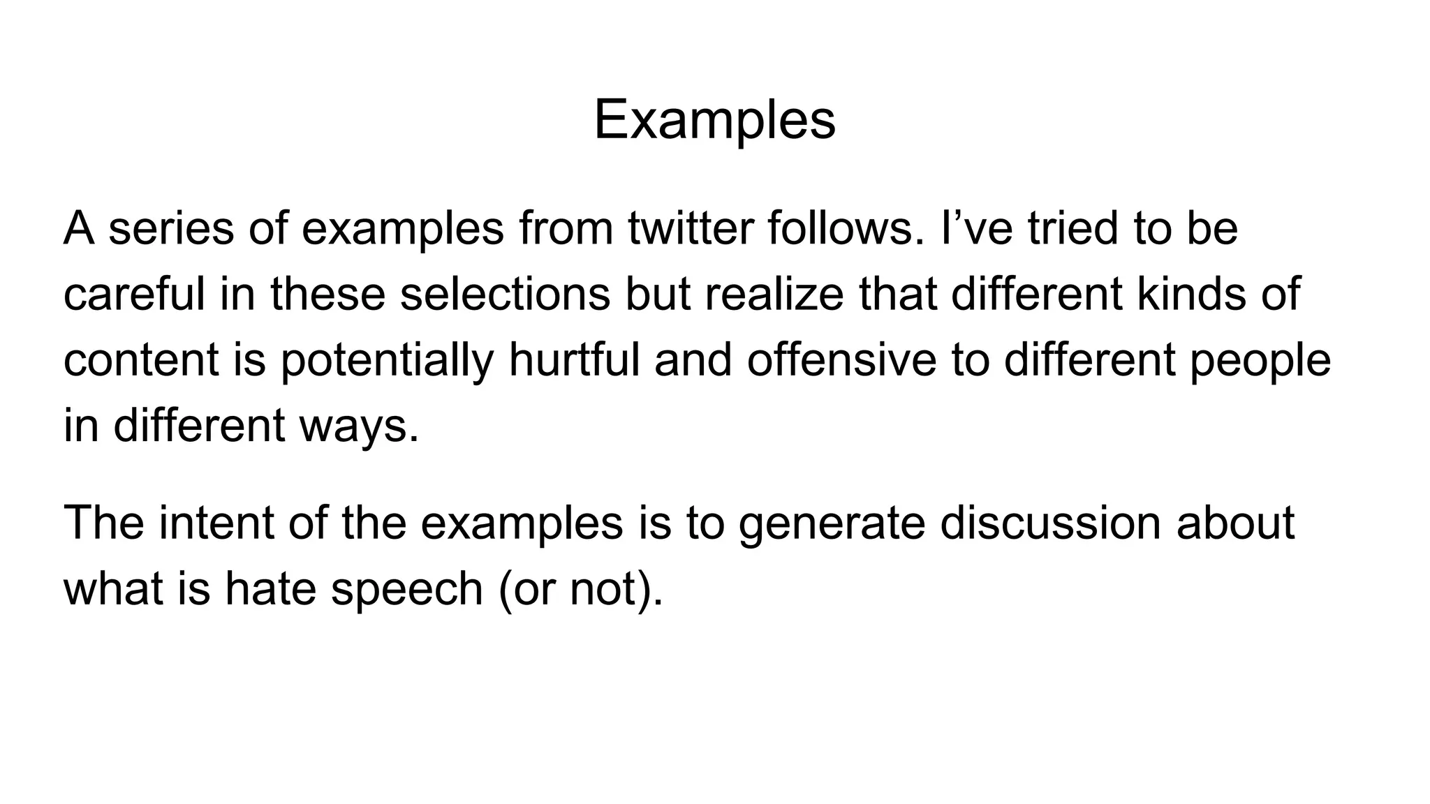 Examples
A series of examples from twitter follows. I’ve tried to be
careful in these selections but realize that different kinds of
content is potentially hurtful and offensive to different people
in different ways.
The intent of the examples is to generate discussion about
what is hate speech (or not).
 