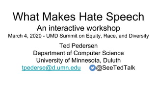 What Makes Hate Speech
An interactive workshop
March 4, 2020 - UMD Summit on Equity, Race, and Diversity
Ted Pedersen
Department of Computer Science
University of Minnesota, Duluth
tpederse@d.umn.edu @SeeTedTalk
 