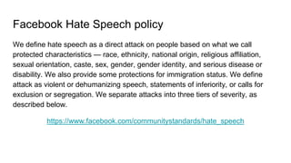 Facebook Hate Speech policy
We define hate speech as a direct attack on people based on what we call
protected characteris...