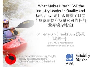 What Makes Hitachi GST the 
                Industry Leader in Quality and 
                Reliability (是什么造就了日立
                R li bilit (是什么造就了日立
                全球资讯储存质量和可靠性的
                     资
                         业界领导地位)

                 Dr. Feng‐Bin (Frank) Sun (孙凤
                           斌博士)
                           斌博士
                             ©2011 ASQ & Presentation Sun
                            Presented live on Dec 07th, 2011




http://reliabilitycalendar.org/The_Re
liability_Calendar/Webinars_
liability Calendar/Webinars ‐
_Chinese/Webinars_‐_Chinese.html
 