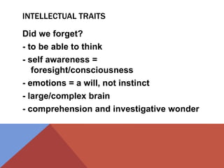 INTELLECTUAL TRAITS 
Did we forget? 
- to be able to think 
- self awareness = 
foresight/consciousness 
- emotions = a will, not instinct 
- large/complex brain 
- comprehension and investigative wonder 
 