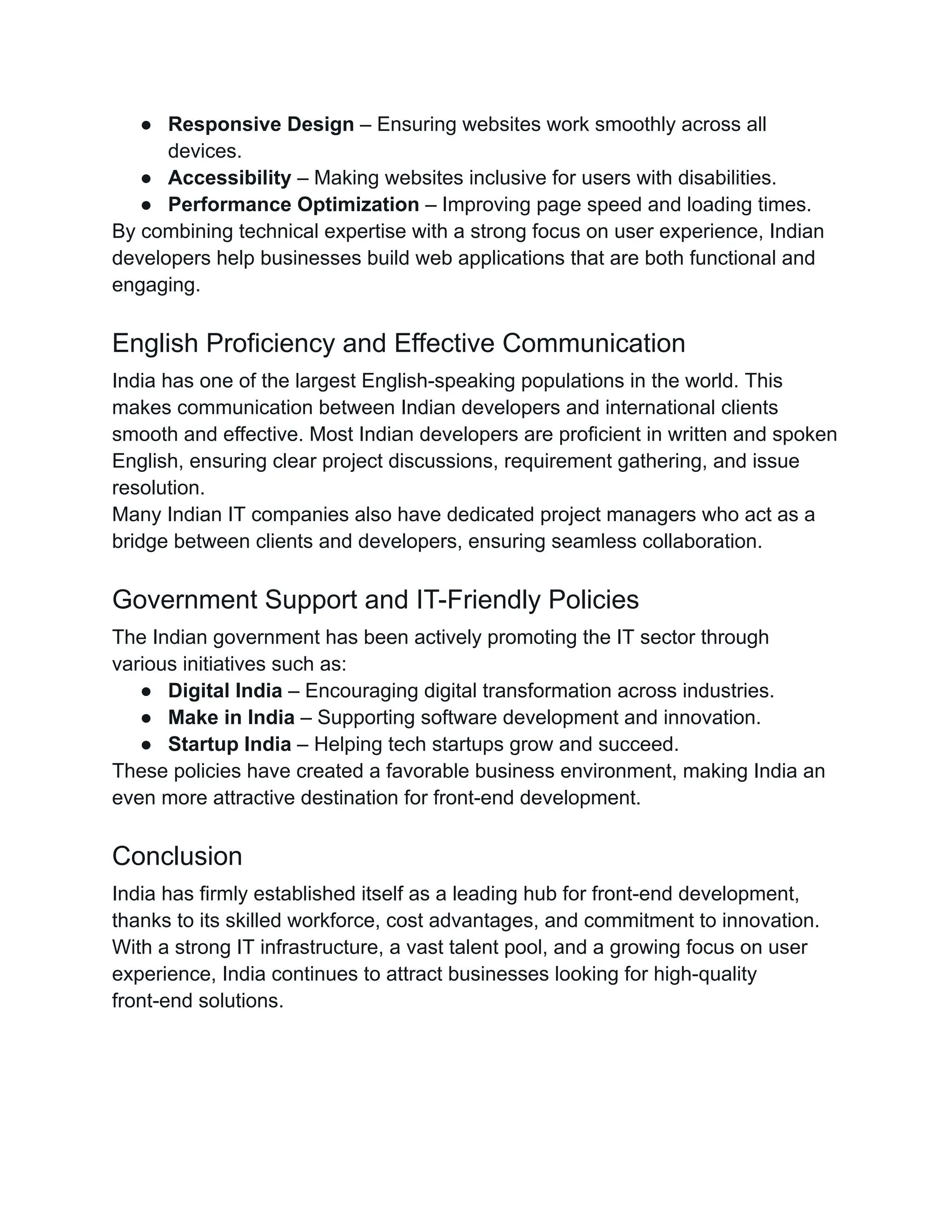 ●​ Responsive Design – Ensuring websites work smoothly across all
devices.
●​ Accessibility – Making websites inclusive for users with disabilities.
●​ Performance Optimization – Improving page speed and loading times.
By combining technical expertise with a strong focus on user experience, Indian
developers help businesses build web applications that are both functional and
engaging.
English Proficiency and Effective Communication
India has one of the largest English-speaking populations in the world. This
makes communication between Indian developers and international clients
smooth and effective. Most Indian developers are proficient in written and spoken
English, ensuring clear project discussions, requirement gathering, and issue
resolution.
Many Indian IT companies also have dedicated project managers who act as a
bridge between clients and developers, ensuring seamless collaboration.
Government Support and IT-Friendly Policies
The Indian government has been actively promoting the IT sector through
various initiatives such as:
●​ Digital India – Encouraging digital transformation across industries.
●​ Make in India – Supporting software development and innovation.
●​ Startup India – Helping tech startups grow and succeed.
These policies have created a favorable business environment, making India an
even more attractive destination for front-end development.
Conclusion
India has firmly established itself as a leading hub for front-end development,
thanks to its skilled workforce, cost advantages, and commitment to innovation.
With a strong IT infrastructure, a vast talent pool, and a growing focus on user
experience, India continues to attract businesses looking for high-quality
front-end solutions.
 