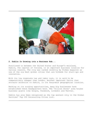 2. Dublin Is Growing into a Business Hub...

Positioned in between the United States and Europe's mainland,
Dublin, the capital of Ireland, is an important business location for
various reasons. The city was ranked recently by Forbes magazine as
one of the six best global cities that are hotbeds for start-ups and
innovation.

With its low corporate tax and labor cost, it is said to be
comparatively cheaper than London. Another important factor that
attracts attention to Dublin, is its favorable geographical location.

Banking on its surging opportunities, many big businesses have
established there headquarters here. The 'Silicon Docks' area houses
business giants like Google, Facebook, Linkedin and Twitter.

Dublin has also been recognized as the top western city in the Global
Services' Top 100 Outsourcing Cities List.
 