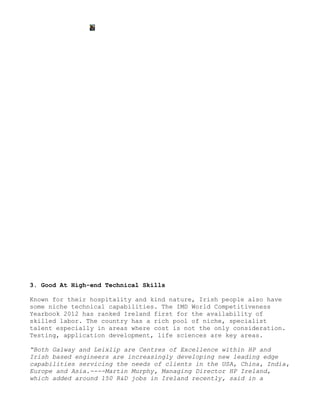 3. Good At High-end Technical Skills

Known for their hospitality and kind nature, Irish people also have
some niche technical capabilities. The IMD World Competitiveness
Yearbook 2012 has ranked Ireland first for the availability of
skilled labor. The country has a rich pool of niche, specialist
talent especially in areas where cost is not the only consideration.
Testing, application development, life sciences are key areas.

“Both Galway and Leixlip are Centres of Excellence within HP and
Irish based engineers are increasingly developing new leading edge
capabilities servicing the needs of clients in the USA, China, India,
Europe and Asia.----Martin Murphy, Managing Director HP Ireland,
which added around 150 R&D jobs in Ireland recently, said in a
 
