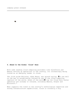 company press release




4. Ahead In the Global 'Cloud' Race


With some leading cloud computing providers like Salesforce and
Amazon setting up operations in the country, its increasingly being
touted as an emerging leader in cloud.

The Irish prime Minister, Enda Kenny, was quoted saying, 展 e are well
on the way to establishing Ireland as one of the cloud computing
capitals of the world. Seven of the world 痴 top ten Cloud Data Center
operators are already in Ireland, including Amazon, Google and
Microsoft.”

What supports the trend is the country's technological expertize and
strong infrastructure capabilities. Cloud is currently a big
 