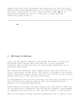 opportunity that Irish businesses can capitalize on, but this would
require some rapid developments so that they are able to do it before
any other country does it. Salil Dani, Everest, adds, 迭 ole of
Ireland will emerge not just in cloud but in other high-end
technology areas as well.”




5.   BPO Story Is Evolving


India and Philippines debate in the global BPO scene is heard and
discussed often. Moving away from that for a while, emerging
countries like Ireland too have got some unique ingredients for a
successful BPO story.

The country has excellent multilingual skills that are difficult to
find in most parts of the world. This gives it an edge in the contact
center outsourcing space. Along with that the country is also showing
growth potential in F&A and back office work.

Its geographical and cultural proximity and time zone similarity with
rest of Europe are some key factors that are strengthening its
position as a nearshore destination.

Indian service providers too have forayed into the scene to make use
of the opportunity. Companies like TCS and HCL present a good example
of companies that have set up their delivery centers in the country.

IBM too has opened a Global Services Integration Hub in Dublin, some
 