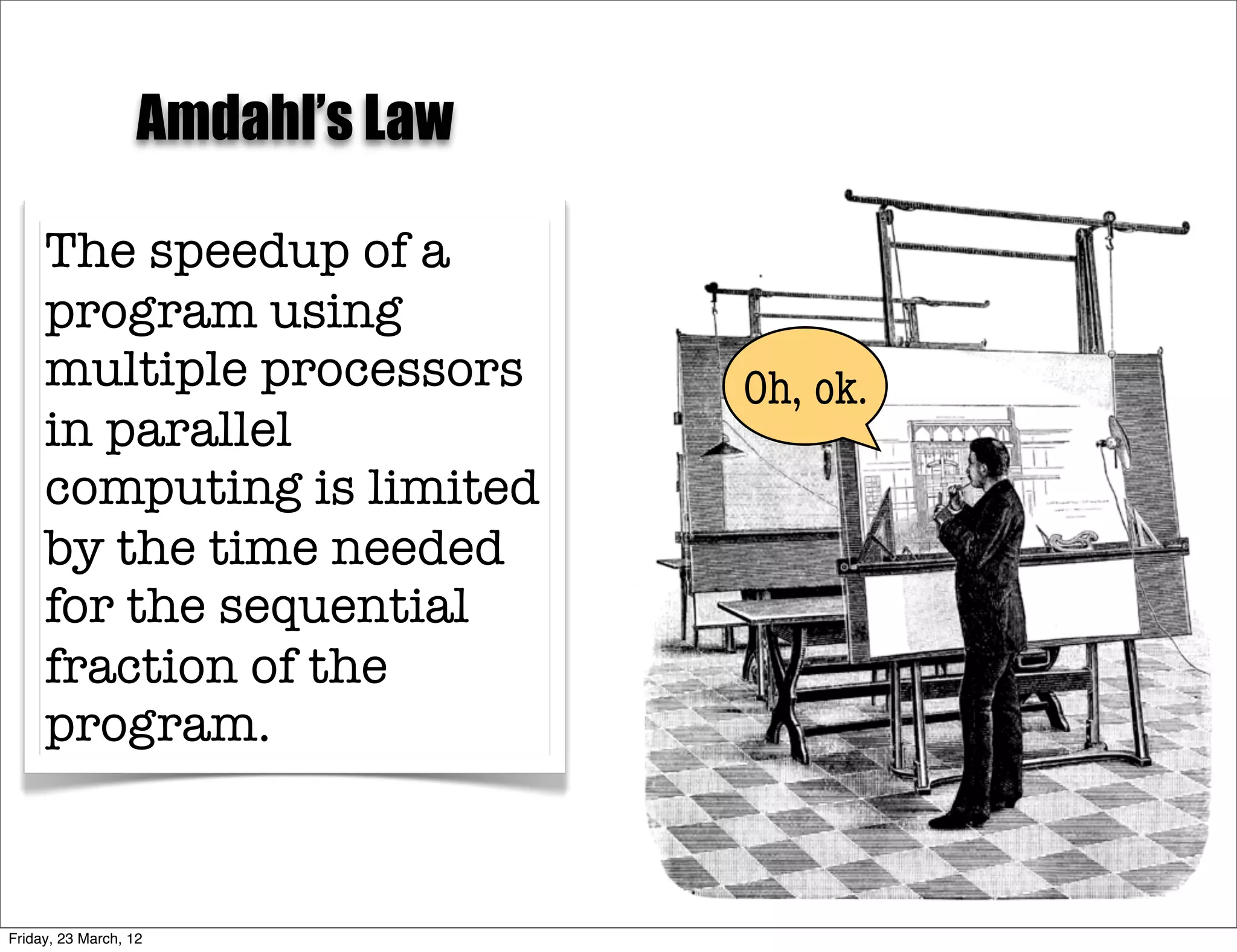 Amdahl’s Law

     The speedup of a
     program using
     multiple processors          Oh, ok.
     in parallel
     computing is limited
     by the time needed
     for the sequential
     fraction of the
     program.



Friday, 23 March, 12
 