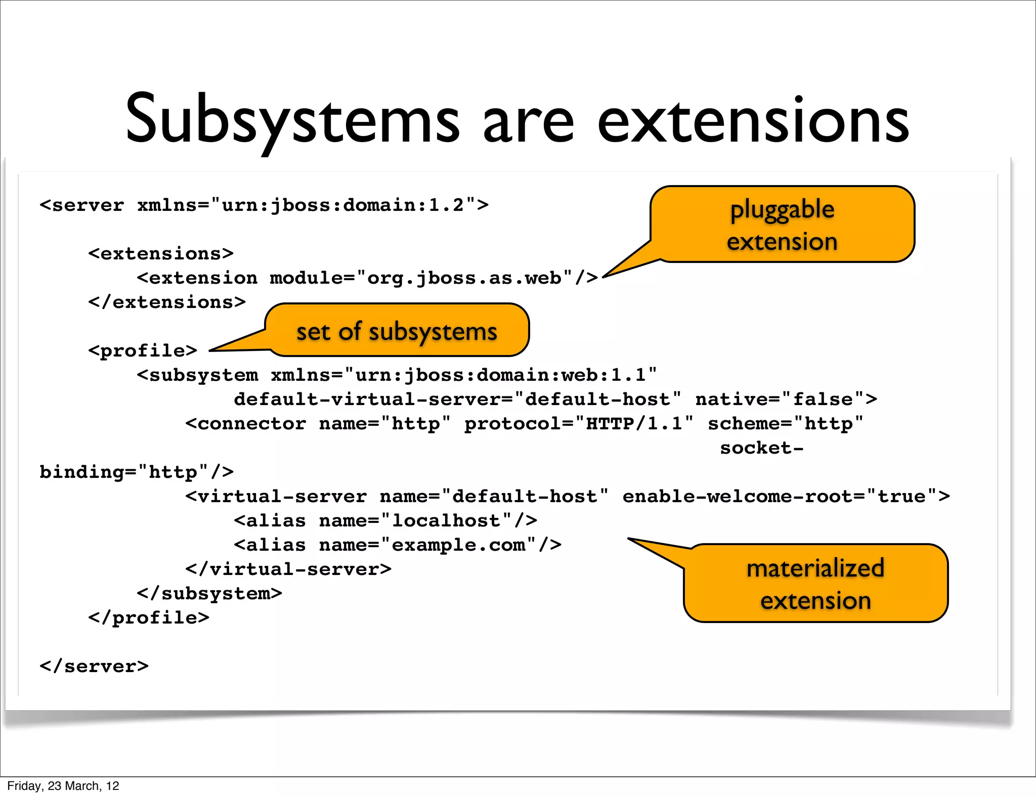 Subsystems are extensions
     <server xmlns="urn:jboss:domain:1.2">                   pluggable
              <extensions>                                   extension
                  <extension module="org.jboss.as.web"/>
              </extensions>
                               set of subsystems
         <profile>
             <subsystem xmlns="urn:jboss:domain:web:1.1"
                      default-virtual-server="default-host" native="false">
                 <connector name="http" protocol="HTTP/1.1" scheme="http"
                                                              socket-
     binding="http"/>
                 <virtual-server name="default-host" enable-welcome-root="true">
                      <alias name="localhost"/>
                      <alias name="example.com"/>
                 </virtual-server>                              materialized
             </subsystem>                                        extension
         </profile>

     </server>




Friday, 23 March, 12
 