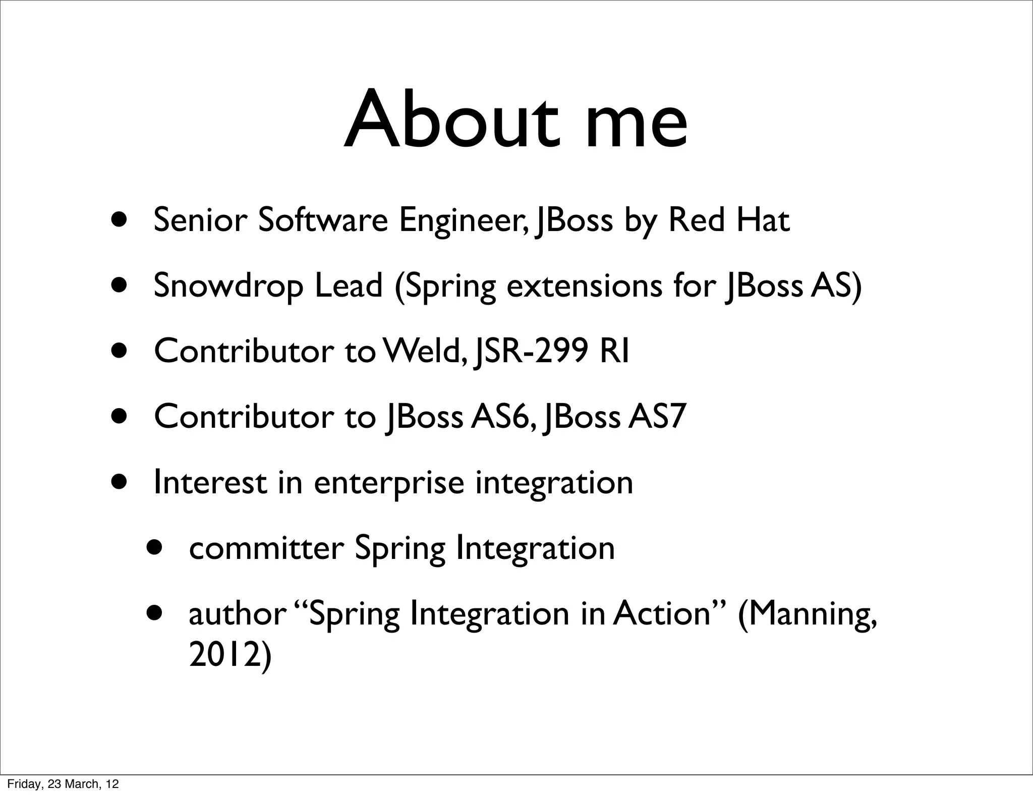 About me
                  •    Senior Software Engineer, JBoss by Red Hat

                  •    Snowdrop Lead (Spring extensions for JBoss AS)

                  •    Contributor to Weld, JSR-299 RI

                  •    Contributor to JBoss AS6, JBoss AS7

                  •    Interest in enterprise integration

                       •   committer Spring Integration

                       •   author “Spring Integration in Action” (Manning,
                           2012)


Friday, 23 March, 12
 