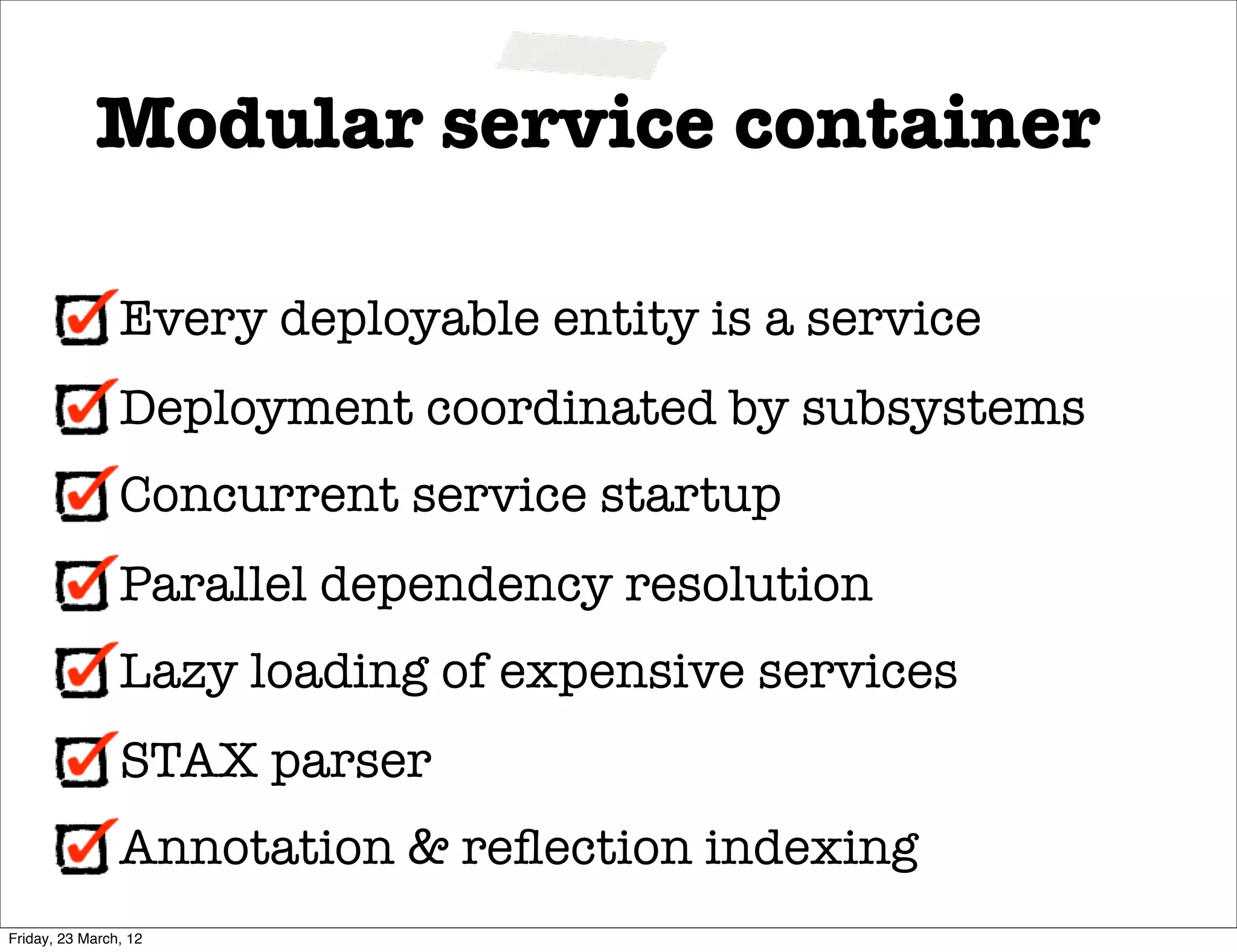Modular service container

                Every deployable entity is a service
                Deployment coordinated by subsystems
                Concurrent service startup
                Parallel dependency resolution
                Lazy loading of expensive services
                STAX parser
                Annotation & reﬂection indexing
Friday, 23 March, 12
 