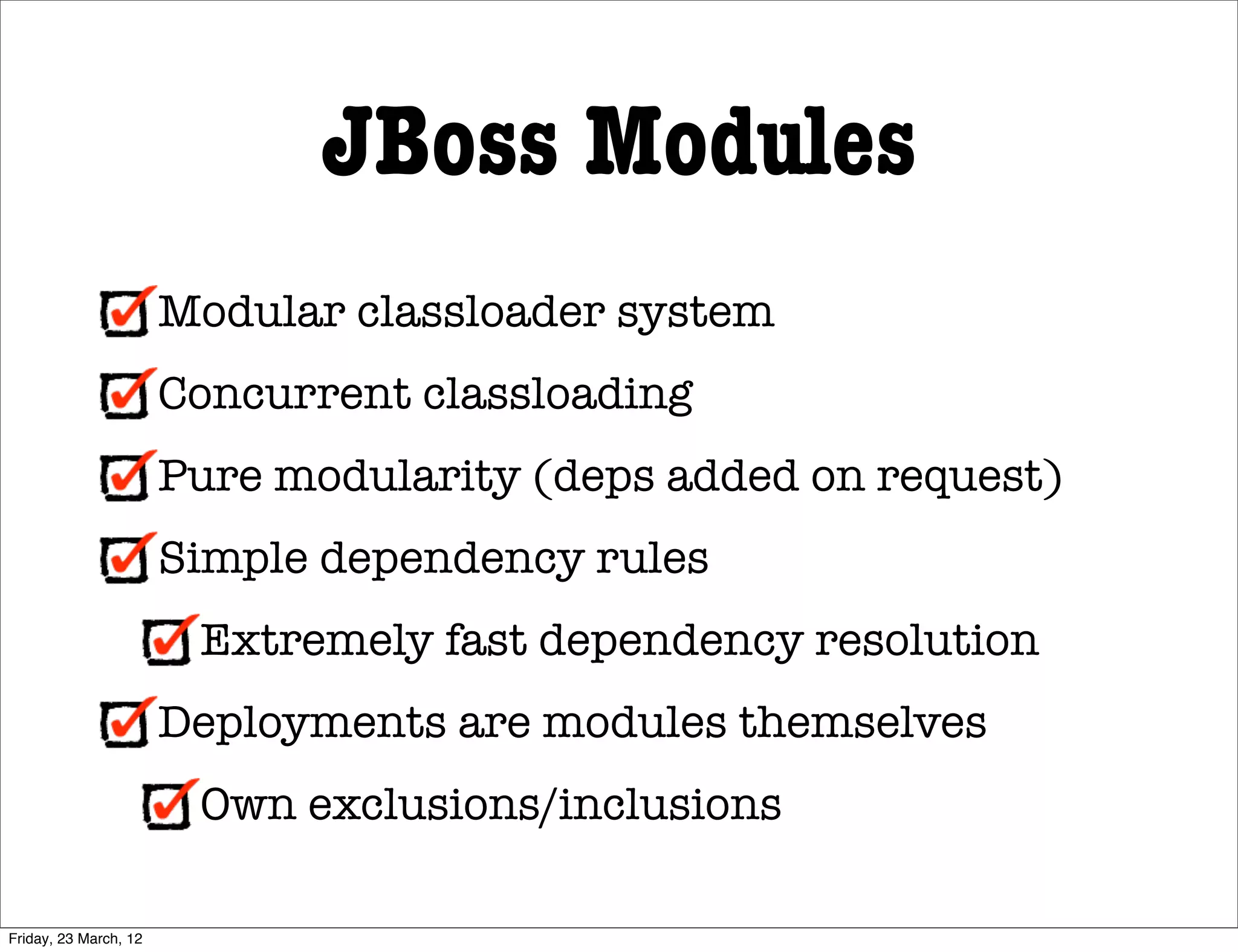 JBoss Modules
                       Modular classloader system
                       Concurrent classloading
                       Pure modularity (deps added on request)
                       Simple dependency rules
                        Extremely fast dependency resolution
                       Deployments are modules themselves
                        Own exclusions/inclusions

Friday, 23 March, 12
 