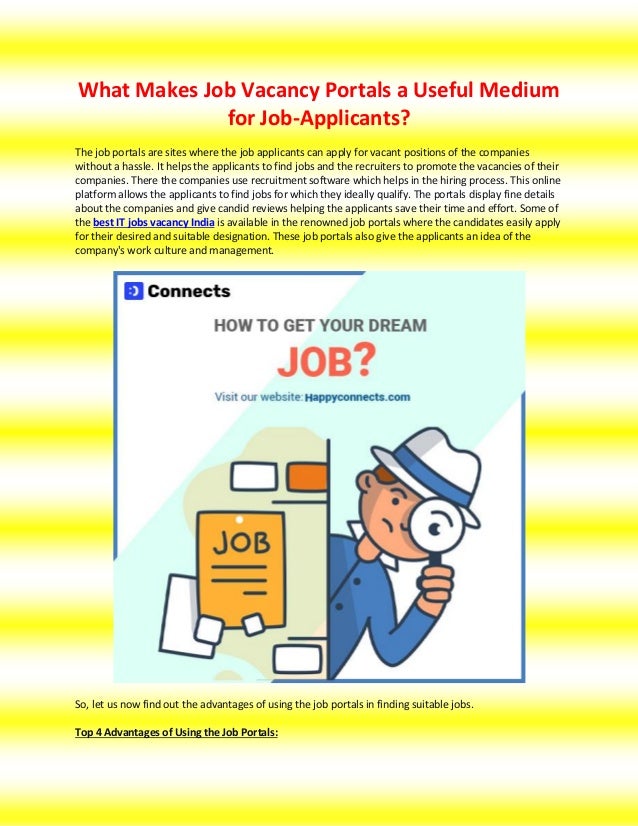 What Makes Job Vacancy Portals a Useful Medium
for Job-Applicants?
The job portals are sites where the job applicants can apply for vacant positions of the companies
without a hassle. It helps the applicants to find jobs and the recruiters to promote the vacancies of their
companies. There the companies use recruitment software which helps in the hiring process. This online
platform allows the applicants to find jobs for which they ideally qualify. The portals display fine details
about the companies and give candid reviews helping the applicants save their time and effort. Some of
the best IT jobs vacancy India is available in the renowned job portals where the candidates easily apply
for their desired and suitable designation. These job portals also give the applicants an idea of the
company's work culture and management.
So, let us now find out the advantages of using the job portals in finding suitable jobs.
Top 4 Advantages of Using the Job Portals:
 