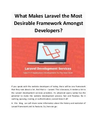 What Makes Laravel the Most
Desirable Framework Amongst
Developers?
If you speak with the website developers of today, there will be one framework
that they rave about a lot. And that is – Laravel. This is because, it renders a lot to
the Laravel development services providers. Its advanced query syntax has the
potential to make the website development process fast and flawless. Be it
caching, queuing, routing, or authentication, Laravel does it all!
In this blog, we will share some information about the history and evolution of
Laravel framework and its features. So, here we go:
 