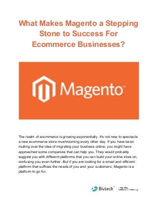 What Makes Magento a Stepping
Stone to Success For
Ecommerce Businesses?
The realm of ecommerce is growing exponentially. It's not new to spectacle
a new ecommerce store mushrooming every other day. If you have been
mulling over the idea of migrating your business online; you might have
approached some companies that can help you. They would probably
suggest you with different platforms that you can build your online store on,
confusing you even further. But if you are looking for a smart and efficient
platform that suffices the needs of you and your customers, Magento is a
platform to go for.
 