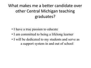 What makes me a better candidate over
other Central Michigan teaching
graduates?
• I have a true passion to educate
• I am committed to being a lifelong learner
• I will be dedicated to my students and serve as
a support system in and out of school
 