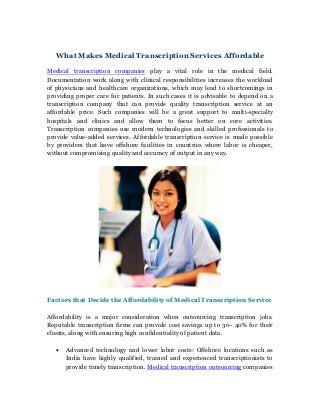 What Makes Medical Transcription Services Affordable
Medical transcription companies play a vital role in the medical field.
Documentation work along with clinical responsibilities increases the workload
of physicians and healthcare organizations, which may lead to shortcomings in
providing proper care for patients. In such cases it is advisable to depend on a
transcription company that can provide quality transcription service at an
affordable price. Such companies will be a great support to multi-specialty
hospitals and clinics and allow them to focus better on core activities.
Transcription companies use modern technologies and skilled professionals to
provide value-added services. Affordable transcription service is made possible
by providers that have offshore facilities in countries where labor is cheaper,
without compromising quality and accuracy of output in any way.
Factors that Decide the Affordability of Medical Transcription Service
Affordability is a major consideration when outsourcing transcription jobs.
Reputable transcription firms can provide cost savings up to 30- 40% for their
clients, along with ensuring high confidentiality of patient data.
 Advanced technology and lower labor costs: Offshore locations such as
India have highly qualified, trained and experienced transcriptionists to
provide timely transcription. Medical transcription outsourcing companies
 