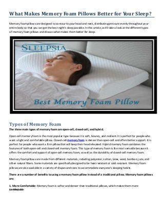What Makes Memory Foam Pillows Better for Your Sleep?
Memory foam pillows are designed to contour to your head and neck, distributing pressure evenly throughout your
entire body so that you can get the best night's sleep possible. In this article, we'll take a look at the different types
of memory foam pillows and discuss what makes them better for sleep.
Types of Memory Foam
The three main types of memory foam are open-cell, closed-cell, and hybrid.
Open-cell memory foam is the most popular type because it is soft, bouncy, and resilient. It is perfect for people who
want a light and comfortable pillow. Closed-cell memory foam is denser than open-cell and offers better support. It is
perfect for people who want a firm pillow that will keep their head elevated. Hybrid memory foam combines the
features of both open-cell and closed-cell memory foam. This type of memory foam is the most versatile because it
offers the comfort and support of open-cell memory foam, as well as the durability of closed-cell memory foam.
Memory foam pillows are made from different materials, including polyester, cotton, latex, wool, bamboo, jute, and
other natural fibers. Some materials are specifically designed to be heat resistant or cold resistant. Memory foam
pillows are also available in a variety of shapes and sizes to accommodate everyone's sleeping habits.
There are a number of benefits to using a memory foam pillow instead of a traditional pillow. Memory foam pillows
are:
1. More Comfortable: Memory foam is softer and denser than traditional pillows, which makes them more
comfortable
to sleep on.
 
