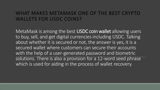 MetaMask is among the best USDC coin wallet allowing users
to buy, sell, and get digital currencies including USDC. Talking
about whether it is secured or not, the answer is yes, it is a
secured wallet where customers can secure their accounts
with the help of a user-generated password and biometric
solutions. There is also a provision for a 12-word seed phrase
which is used for aiding in the process of wallet recovery.
WHAT MAKES METAMASK ONE OF THE BEST CRYPTO
WALLETS FOR USDC COINS?
 