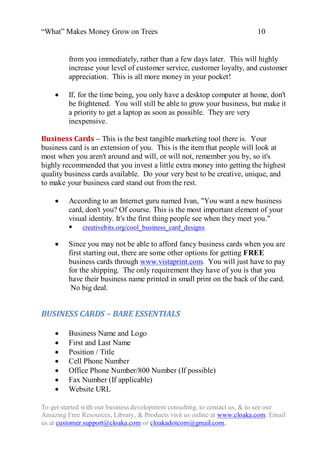 “What” Makes Money Grow on Trees                                          10


         from you immediately, rather than a few days later. This will highly
         increase your level of customer service, customer loyalty, and customer
         appreciation. This is all more money in your pocket!

        If, for the time being, you only have a desktop computer at home, don't
         be frightened. You will still be able to grow your business, but make it
         a priority to get a laptop as soon as possible. They are very
         inexpensive.

Business Cards – This is the best tangible marketing tool there is. Your
business card is an extension of you. This is the item that people will look at
most when you aren't around and will, or will not, remember you by, so it's
highly recommended that you invest a little extra money into getting the highest
quality business cards available. Do your very best to be creative, unique, and
to make your business card stand out from the rest.

        According to an Internet guru named Ivan, "You want a new business
         card, don't you? Of course. This is the most important element of your
         visual identity. It's the first thing people see when they meet you."
          creativebits.org/cool_business_card_designs

        Since you may not be able to afford fancy business cards when you are
         first starting out, there are some other options for getting FREE
         business cards through www.vistaprint.com. You will just have to pay
         for the shipping. The only requirement they have of you is that you
         have their business name printed in small print on the back of the card.
          No big deal.


BUSINESS CARDS – BARE ESSENTIALS

        Business Name and Logo
        First and Last Name
        Position / Title
        Cell Phone Number
        Office Phone Number/800 Number (If possible)
        Fax Number (If applicable)
        Website URL

To get started with our business development consulting, to contact us, & to see our
Amazing Free Resources, Library, & Products visit us online at www.cloaka.com. Email
us at customer.support@cloaka.com or cloakadotcom@gmail.com.
 