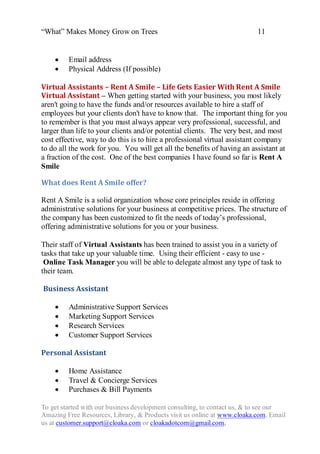 “What” Makes Money Grow on Trees                                          11


        Email address
        Physical Address (If possible)

Virtual Assistants – Rent A Smile – Life Gets Easier With Rent A Smile
Virtual Assistant – When getting started with your business, you most likely
aren't going to have the funds and/or resources available to hire a staff of
employees but your clients don't have to know that. The important thing for you
to remember is that you must always appear very professional, successful, and
larger than life to your clients and/or potential clients. The very best, and most
cost effective, way to do this is to hire a professional virtual assistant company
to do all the work for you. You will get all the benefits of having an assistant at
a fraction of the cost. One of the best companies I have found so far is Rent A
Smile

What does Rent A Smile offer?

Rent A Smile is a solid organization whose core principles reside in offering
administrative solutions for your business at competitive prices. The structure of
the company has been customized to fit the needs of today‟s professional,
offering administrative solutions for you or your business.

Their staff of Virtual Assistants has been trained to assist you in a variety of
tasks that take up your valuable time. Using their efficient - easy to use -
 Online Task Manager you will be able to delegate almost any type of task to
their team.

Business Assistant

        Administrative Support Services
        Marketing Support Services
        Research Services
        Customer Support Services

Personal Assistant

        Home Assistance
        Travel & Concierge Services
        Purchases & Bill Payments

To get started with our business development consulting, to contact us, & to see our
Amazing Free Resources, Library, & Products visit us online at www.cloaka.com. Email
us at customer.support@cloaka.com or cloakadotcom@gmail.com.
 
