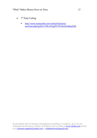 “What” Makes Money Grow on Trees                                          12


        3rd Party Calling

             http://www.rentasmile.com/virtual-business-
              assistant.php?gclid=CJXt-sS3gaYCFUGo4Aodkiq2nQ




To get started with our business development consulting, to contact us, & to see our
Amazing Free Resources, Library, & Products visit us online at www.cloaka.com. Email
us at customer.support@cloaka.com or cloakadotcom@gmail.com.
 