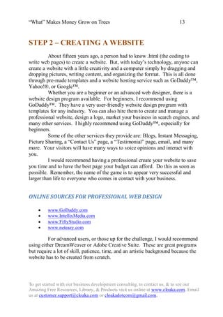 “What” Makes Money Grow on Trees                                          13


STEP 2 – CREATING A WEBSITE
          About fifteen years ago, a person had to know .html (the coding to
write web pages) to create a website. But, with today‟s technology, anyone can
create a website with a little creativity and a computer simply by dragging and
dropping pictures, writing content, and organizing the format. This is all done
through pre-made templates and a website hosting service such as GoDaddy™,
Yahoo!®, or Google™.
          Whether you are a beginner or an advanced web designer, there is a
website design program available. For beginners, I recommend using
GoDaddy™. They have a very user-friendly website design program with
templates for any industry. You can also hire them to create and manage a
professional website, design a logo, market your business in search engines, and
many other services. I highly recommend using GoDaddy™, especially for
beginners.
          Some of the other services they provide are: Blogs, Instant Messaging,
Picture Sharing, a “Contact Us” page, a “Testimonial” page, email, and many
more. Your visitors will have many ways to voice opinions and interact with
you.
          I would recommend having a professional create your website to save
you time and to have the best page your budget can afford. Do this as soon as
possible. Remember, the name of the game is to appear very successful and
larger than life to everyone who comes in contact with your business.


ONLINE SOURCES FOR PROFESSIONAL WEB DESIGN

        www.GoDaddy.com
        www.IntellixMedia.com
        www.FiftyStudio.com
        www.neteazy.com

         For advanced users, or those up for the challenge, I would recommend
using either DreamWeaver or Adobe Creative Suite. These are great programs
but require a lot of skill, patience, time, and an artistic background because the
website has to be created from scratch.




To get started with our business development consulting, to contact us, & to see our
Amazing Free Resources, Library, & Products visit us online at www.cloaka.com. Email
us at customer.support@cloaka.com or cloakadotcom@gmail.com.
 