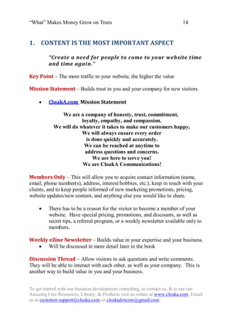 “What” Makes Money Grow on Trees                                          14


1. CONTENT IS THE MOST IMPORTANT ASPECT

         “Create a need for people to come to yo ur website time
         and time again.”

Key Point – The more traffic to your website, the higher the value

Mission Statement – Builds trust in you and your company for new visitors.

        CloakA.com Mission Statement

              We are a company of honesty, trust, commitment,
                       loyalty, empathy, and compassion.
           We will do whatever it takes to make our customers happy.
                       We will always ensure every order
                         is done quickly and accurately.
                        We can be reached at anytime to
                        address questions and concerns.
                            We are here to serve you!
                       We are CloakA Communications!

Members Only – This will allow you to acquire contact information (name,
email, phone number(s), address, interest/hobbies, etc.), keep in touch with your
clients, and to keep people informed of new marketing promotions, pricing,
website updates/new content, and anything else you would like to share.

        There has to be a reason for the visitor to become a member of your
         website. Have special pricing, promotions, and discounts, as well as
         secret tips, a referral program, or a weekly newsletter available only to
         members.

Weekly eZine Newsletter – Builds value in your expertise and your business.
    Will be discussed in more detail later in the book

Discussion Thread – Allow visitors to ask questions and write comments.
They will be able to interact with each other, as well as your company. This is
another way to build value in you and your business.


To get started with our business development consulting, to contact us, & to see our
Amazing Free Resources, Library, & Products visit us online at www.cloaka.com. Email
us at customer.support@cloaka.com or cloakadotcom@gmail.com.
 