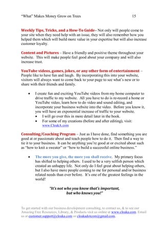 “What” Makes Money Grow on Trees                                          15


Weekly Tips, Tricks, and a How-To Guide– Not only will people come to
your site when they need help with an issue, they will also remember how you
helped them which will build more value in your expertise but will also increase
customer loyalty.

Content and Pictures – Have a friendly and positive theme throughout your
website. This will make people feel good about your company and will also
increase trust.

YouTube videos, games, jokes, or any other form of entertainment –
People like to have fun and laugh. By incorporating this into your website,
visitors will always want to come back to your page to see what‟s new or to
share with their friends and family.

        I create fun and exciting YouTube videos from my home computer to
         drive traffic to my website. All you have to do is re-record a home or
         YouTube video, learn how to do video and sound editing, and
         incorporate your business website into the video. Before you know it,
         you will have an exponential increase of traffic to your website.
          I will go over this in more detail later in the book.
          For some of my creations (before and after editing), visit:
              www.CloakA.com

Consulting/Coaching Program – Just as I have done, find something you are
good at or passionate about and teach people how to do it. Then find a way to
tie it to your business. It can be anything you‟re good at or excited about such
as “how to knit a sweater” or “how to build a successful online business.”

        The more you give, the more you shall receive. My primary focus
         has shifted to helping others. I used to be a very selfish person which
         created an unhappy life. Not only do I feel great about helping others,
         but I also have more people coming to me for personal and/or business
         related needs than ever before. It‟s one of the greatest feelings in the
         world!

                  “It’s not who you know that’s important,
                             but who knows you!”


To get started with our business development consulting, to contact us, & to see our
Amazing Free Resources, Library, & Products visit us online at www.cloaka.com. Email
us at customer.support@cloaka.com or cloakadotcom@gmail.com.
 